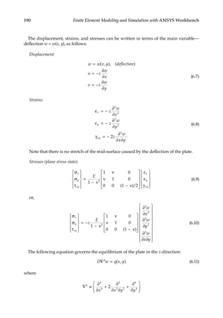 190 Finite Element Modeling and Simulation with ANSYS Workbench
The displacement, strains, and stresses can be written in terms of the main variable—
deflection w = w(x, y), as follows:
Displacement:
w w x y deflection
u z
w
x
v z
w
y
=
= −
∂
∂
= −
∂
∂
( , ), ( )
(6.7)
Strains:
ε = −
∂
∂
ε = −
∂
∂
γ = −
∂
∂ ∂
x
y
xy
z
w
x
z
w
y
z
w
x y
2
2
2
2
2
2
(6.8)
Note that there is no stretch of the mid-surface caused by the deflection of the plate.
Stresses (plane stress state):
σ
σ
τ










=
− ν
ν
ν
− ν










ε
ε
γ



x
y
xy
x
y
xy
E
1
1 0
1 0
0 0 1 2
2
( )/ 







(6.9)
or,
σ
σ
τ










= −
−
ν
ν
− ν










∂
∂
∂
∂
x
y
xy
z
E
w
x
w
1
1 0
1 0
0 0 1
2
2
2
2
ν
( )
y
y
w
x y
2
2
∂
∂ ∂






















(6.10)
The following equation governs the equilibrium of the plate in the z-direction:
D w q x y
∇ =
4
( , ) (6.11)
where
∇ ≡
∂
∂
+
∂
∂ ∂
+
∂
∂






4
4
4
4
2 2
4
4
2
x x y y
 