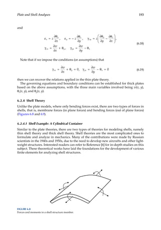 193
Plate and Shell Analyses
and
ε =
∂θ
∂
ε = −
∂θ
∂
γ =
∂θ
∂
−
∂θ
∂






=
∂
∂
+ θ γ
x
y
xz
z
y
z
x
z
y x
w
x
y
x
xy
y x
y y
, ,
,
,
γ z
z x
y
=
∂
∂
− θ
w
(6.18)
Note that if we impose the conditions (or assumptions) that
γ =
∂
∂
+ θ = γ =
∂
∂
− θ =
xz y yz x
w
x
w
y
0 0
, (6.19)
then we can recover the relations applied in the thin plate theory.
The governing equations and boundary conditions can be established for thick plates
based on the above assumptions, with the three main variables involved being w(x, y),
θx(x, y), and θy(x, y).
6.2.4 Shell Theory
Unlike the plate models, where only bending forces exist, there are two types of forces in
shells, that is, membrane forces (in plane forces) and bending forces (out of plane forces)
(Figures 6.8 and 6.9).
6.2.4.1 Shell Example: A Cylindrical Container
Similar to the plate theories, there are two types of theories for modeling shells, namely
thin shell theory and thick shell theory. Shell theories are the most complicated ones to
formulate and analyze in mechanics. Many of the contributions were made by Russian
scientists in the 1940s and 1950s, due to the need to develop new aircrafts and other light-
weight structures. Interested readers can refer to Reference [6] for in-depth studies on this
subject. These theoretical works have laid the foundations for the development of various
finite elements for analyzing shell structures.
FIGURE 6.8
Forces and moments in a shell structure member.
 