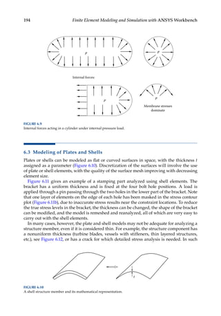 194 Finite Element Modeling and Simulation with ANSYS Workbench
6.3 Modeling of Plates and Shells
Plates or shells can be modeled as flat or curved surfaces in space, with the thickness t
assigned as a parameter (Figure 6.10). Discretization of the surfaces will involve the use
of plate or shell elements, with the quality of the surface mesh improving with decreasing
element size.
Figure 6.11 gives an example of a stamping part analyzed using shell elements. The
bracket has a uniform thickness and is fixed at the four bolt hole positions. A load is
applied through a pin passing through the two holes in the lower part of the bracket. Note
that one layer of elements on the edge of each hole has been masked in the stress contour
plot (Figure 6.11b), due to inaccurate stress results near the constraint locations. To reduce
the true stress levels in the bracket, the thickness can be changed, the shape of the bracket
can be modified, and the model is remeshed and reanalyzed, all of which are very easy to
carry out with the shell elements.
In many cases, however, the plate and shell models may not be adequate for analyzing a
structure member, even if it is considered thin. For example, the structure component has
a nonuniform thickness (turbine blades, vessels with stiffeners, thin layered structures,
etc.), see Figure 6.12, or has a crack for which detailed stress analysis is needed. In such
t
FIGURE 6.10
A shell structure member and its mathematical representation.
p p
Internal forces:
Membrane stresses
dominate
p
p
FIGURE 6.9
Internal forces acting in a cylinder under internal pressure load.
 