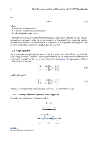 6 Finite Element Modeling and Simulation with ANSYS Workbench
or,
ku = f (1.3)
where
k = element stiffness matrix
u = element nodal displacement vector
f = element nodal force vector
From the derivation, we see that the first equation in Equation 1.2 represents the equilib-
rium of forces at node i, while the second equation in Equation 1.2 represents the equilib-
rium of forces at node j. Note also that k is symmetric. Is k singular or nonsingular? That
is, can we solve the equation in Equation 1.2? If not, why?
1.2.2 A Spring System
For a system of multiple spring elements, we first write down the stiffness equation for
each spring and then “assemble” them together to form the stiffness equation for the whole
system. For example, for the two-spring system shown in Figure 1.7, we proceed as follows:
For element 1, we have
k k
k k
u
u
f
f
1 1
1 1
1
2
1
1
2
1
−
−












=










(1.4)
and for element 2,
k k
k k
u
u
f
f
2 2
2 2
2
3
1
2
2
2
−
−












=










(1.5)
where fi
m
is the (internal) force acting on local node i of element m (i = 1, 2).
1.2.2.1 Assembly of Element Equations: Direct Approach
Consider the equilibrium of forces at node 1,
F f
1 1
1
=
F1
1 f1
1
k1
u1, F1
x
k2
u2, F2 u3, F3
1 2 3
FIGURE 1.7
A system of two spring elements.
 