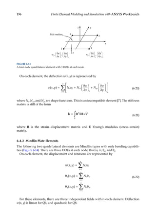 196 Finite Element Modeling and Simulation with ANSYS Workbench
On each element, the deflection w(x, y) is represented by
w
w
( , )
x y N w N
x
N
w
y
i i xi
i
yi
i
i
= +
∂
∂





 +
∂
∂














=
∑
1
4
(6.20)
where Ni, Nxi, and Nyi are shape functions. This is an incompatible element [7]. The stiffness
matrix is still of the form
k B EB
=
∫ T
V
dV (6.21)
where B is the strain–displacement matrix and E Young’s modulus (stress–strain)
matrix.
6.4.2 Mindlin Plate Elements
The following two quadrilateral elements are Mindlin types with only bending capabili-
ties (Figure 6.14). There are three DOFs at each node, that is, w, θx, and θy.
On each element, the displacement and rotations are represented by
w x y N w
x y N
x y N
i i
i
n
x i xi
i
n
y i yi
i
n
( , )
( , )
( , )
=
θ = θ
θ = θ
=
=
=
∑
∑
∑
1
1
1
(6.22)
For these elements, there are three independent fields within each element. Deflection
w(x, y) is linear for Q4, and quadratic for Q8.
x
y
z
3
4
Mid-surface
2
2 2
1
t ∂w
w2
,
∂w
∂x ∂y
,
1 1
∂w
w1
,
∂w
∂x ∂y
,
FIGURE 6.13
A four-node quadrilateral element with 3 DOFs at each node.
 