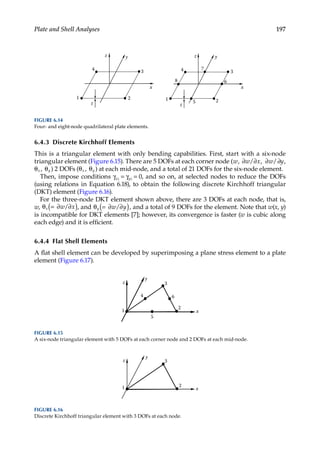 197
Plate and Shell Analyses
6.4.3 Discrete Kirchhoff Elements
This is a triangular element with only bending capabilities. First, start with a six-node
triangular element (Figure 6.15). There are 5 DOFs at each corner node ( , , ,
w w x w y
∂ ∂ ∂ ∂
/ /
θ θ
x y
, ) 2 DOFs ( , )
θ θ
x y at each mid-node, and a total of 21 DOFs for the six-node element.
Then, impose conditions γxz = γyz = 0, and so on, at selected nodes to reduce the DOFs
(using relations in Equation 6.18), to obtain the following discrete Kirchhoff triangular
(DKT) element (Figure 6.16).
For the three-node DKT element shown above, there are 3 DOFs at each node, that is,
w, θ = ∂ ∂
( )
x w x
/ , and θ = ∂ ∂
( )
y w y
/ , and a total of 9 DOFs for the element. Note that w(x, y)
is incompatible for DKT elements [7]; however, its convergence is faster (w is cubic along
each edge) and it is efficient.
6.4.4 Flat Shell Elements
A flat shell element can be developed by superimposing a plane stress element to a plate
element (Figure 6.17).
x
y
z
1
2
3
4 6
5
FIGURE 6.15
A six-node triangular element with 5 DOFs at each corner node and 2 DOFs at each mid-node.
x
y
z
1 2
3
FIGURE 6.16
Discrete Kirchhoff triangular element with 3 DOFs at each node.
x
y
z
t
1 2
3
4
x
y
z
t
1 2
3
4
5
6
7
8
FIGURE 6.14
Four- and eight-node quadrilateral plate elements.
 