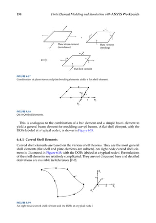 198 Finite Element Modeling and Simulation with ANSYS Workbench
This is analogous to the combination of a bar element and a simple beam element to
yield a general beam element for modeling curved beams. A flat shell element, with the
DOFs labeled at a typical node i, is shown in Figure 6.18.
6.4.5 Curved Shell Elements
Curved shell elements are based on the various shell theories. They are the most general
shell elements (flat shell and plate elements are subsets). An eight-node curved shell ele-
ment is illustrated in Figure 6.19, with the DOFs labeled at a typical node i. Formulations
of the shell elements are relatively complicated. They are not discussed here and detailed
derivations are available in References [7–9].
u
v
w
θx
θy
FIGURE 6.18
Q4 or Q8 shell elements.
+
Plane stress element
(membrane)
Plate element
(bending)
Flat shell element
FIGURE 6.17
Combination of plane stress and plate bending elements yields a flat shell element.
u
v
w
θx
θy
θz
i
i
FIGURE 6.19
An eight-node curved shell element and the DOFs at a typical node i.
 