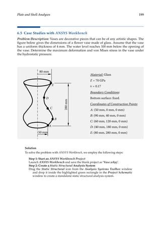 199
Plate and Shell Analyses
6.5 Case Studies with ANSYS Workbench
Problem Description: Vases are decorative pieces that can be of any artistic shapes. The
figure below gives the dimensions of a flower vase made of glass. Assume that the vase
has a uniform thickness of 4 mm. The water level reaches 100 mm below the opening of
the vase. Determine the maximum deformation and von Mises stress in the vase under
the hydrostatic pressure.
80 mm
280
mm
50 mm
D
C
B
E
Material: Glass
E = 70 GPa
ν = 0.17
Boundary Conditions:
Bottom surface: fixed.
Coordinates of Construction Points:
A: (50 mm, 0 mm, 0 mm)
B: (90 mm, 40 mm, 0 mm)
C: (60 mm, 120 mm, 0 mm)
D: (40 mm, 180 mm, 0 mm)
E: (80 mm, 280 mm, 0 mm)
A
Solution
To solve the problem with ANSYS Workbench, we employ the following steps:
Step 1: Start an ANSYS Workbench Project
Launch ANSYS Workbench and save the blank project as ‘Vase.wbpj’.
Step 2: Create a Static Structural Analysis System
Drag the Static Structural icon from the Analysis Systems Toolbox window
and drop it inside the highlighted green rectangle in the Project Schematic
window to create a standalone static structural analysis system.
 
