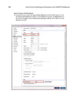 202 Finite Element Modeling and Simulation with ANSYS Workbench
Step 5: Create a Profile Sketch
To customize units, select the SpaceClaim Options from the File menu to view
the SpaceClaim Options window. In the Options window, set Millimeters as
the unit for Length, and set Minor grid spacing to 10mm. Click OK to exit the
Options window.
 