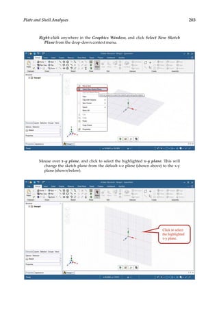 203
Plate and Shell Analyses
Right-click anywhere in the Graphics Window, and click Select New Sketch
Plane from the drop-down context menu.
Mouse over x-y plane, and click to select the highlighted x-y plane. This will
change the sketch plane from the default x-z plane (shown above) to the x-y
plane (shown below).
 