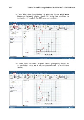 204 Finite Element Modeling and Simulation with ANSYS Workbench
Click Plan View on the toolbar to view the sketch grid head-on. Click Sketch
Mode on the Design tab to begin a sketch. Click on the Point icon. Draw five
construction points A, B, C, D and E located as shown below.
Click on the Spline icon on the Design tab. Draw a spline passing through the
five points by clicking A, B, C, D, and finally double-click at E to end the spline
creation.
 