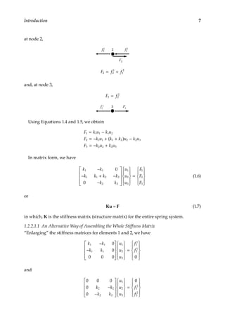 7
Introduction
at node 2,
f2
1 2 f1
2
F2
F f f
2 2
1
1
2
= +
and, at node 3,
F f
3 2
2
=
f2
2
3 F3
Using Equations 1.4 and 1.5, we obtain
F k u k u
F k u k k u k u
F k u k u
1 1 1 1 2
2 1 1 1 2 2 2 3
3 2 2 2 3
= −
= − + + −
= − +
( )
In matrix form, we have
k k
k k k k
k k
u
u
u
F
F
F
1 1
1 1 2 2
2 2
1
2
3
1
2
3
0
0
−
− + −
−




















=











(1.6)
or
Ku = F (1.7)
in which, K is the stiffness matrix (structure matrix) for the entire spring system.
1.2.2.1.1 An Alternative Way of Assembling the Whole Stiffness Matrix
“Enlarging” the stiffness matrices for elements 1 and 2, we have
k k
k k
u
u
u
f
f
1 1
1 1
1
2
3
1
1
2
1
0
0
0 0 0 0
−
−




















=











and
0 0 0
0
0
0
2 2
2 2
1
2
3
1
2
2
2
k k
k k
u
u
u
f
f
−
−




















=











 