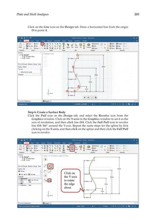 205
Plate and Shell Analyses
Click on the Line icon on the Design tab. Draw a horizontal line from the origin
O to point A.
Step 6: Create a Surface Body
Click the Pull icon on the Design tab, and select the Revolve icon from the
Graphics window. Click on the Y-axis in the Graphics window to set it as the
axis of revolution, and then click line OA. Click the Full Pull icon to revolve
line OA 360° around the Y-axis. Repeat the same steps for the spline by first
clicking on the Y-axis, and then click on the spline and then click the Full Pull
icon to revolve.
 