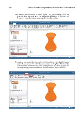 206 Finite Element Modeling and Simulation with ANSYS Workbench
Two Surfaces will be created as shown below. Click on one Surface from the
Structure Tree, and enter 4 for the Midsurface Thickness in the lower left
Properties panel. Repeat the same steps for the other surface.
To check surface normal directions, click the Normal icon in the Quality group
on the Measure tab. Ctrl-click the two surfaces in Graphics Window. The
surface normal direction at the point where you click will be displayed. The
inward pointing arrows shown below indicate incorrect surface normals.
 