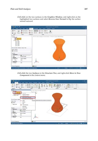 207
Plate and Shell Analyses
Ctrl-click on the two surfaces in the Graphics Window, and right-click on the
highlighted two surfaces and select Reverse Face Normal to flip the surface
normal outward.
Ctrl-click the two Surfaces in the Structure Tree, and right-click Move to New
Component in the context menu.
 
