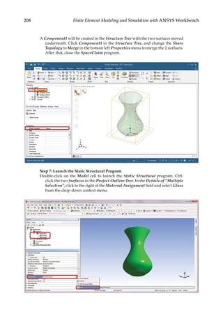 208 Finite Element Modeling and Simulation with ANSYS Workbench
A Component1 will be created in the Structure Tree with the two surfaces moved
underneath. Click Component1 in the Structure Tree, and change the Share
Topology to Merge in the bottom left Properties menu to merge the 2 surfaces.
After that, close the SpaceClaim program.
Step 7: Launch the Static Structural Program
Double-click on the Model cell to launch the Static Structural program. Ctrl-
click the two Surfaces in the Project Outline Tree. In the Details of “Multiple
Selection”, click to the right of the Material Assignment field and select Glass
from the drop-down context menu.
 
