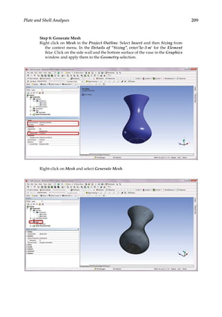 209
Plate and Shell Analyses
Step 8: Generate Mesh
Right click on Mesh in the Project Outline. Select Insert and then Sizing from
the context menu. In the Details of “Sizing”, enter’5e-3 m’ for the Element
Size. Click on the side wall and the bottom surface of the vase in the Graphics
window and apply them to the Geometry selection.
Right-click on Mesh and select Generate Mesh.
 