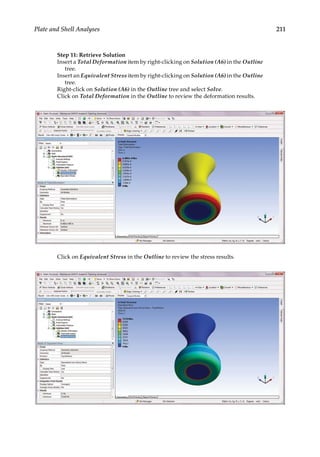 211
Plate and Shell Analyses
Step 11: Retrieve Solution
Insert a Total Deformation item by right-clicking on Solution (A6) in the Outline
tree.
Insert an Equivalent Stress item by right-clicking on Solution (A6) in the Outline
tree.
Right-click on Solution (A6) in the Outline tree and select Solve.
Click on Total Deformation in the Outline to review the deformation results.
Click on Equivalent Stress in the Outline to review the stress results.
 