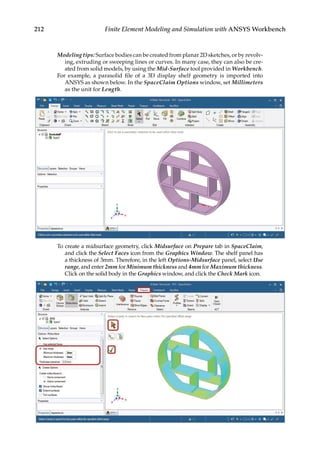 212 Finite Element Modeling and Simulation with ANSYS Workbench
Modeling tips: Surface bodies can be created from planar 2D sketches, or by revolv-
ing, extruding or sweeping lines or curves. In many case, they can also be cre-
ated from solid models, by using the Mid-Surface tool provided in Workbench.
For example, a parasolid file of a 3D display shelf geometry is imported into
ANSYS as shown below. In the SpaceClaim Options window, set Millimeters
as the unit for Length.
To create a midsurface geometry, click Midsurface on Prepare tab in SpaceClaim,
and click the Select Faces icon from the Graphics Window. The shelf panel has
a thickness of 3mm. Therefore, in the left Options-Midsurface panel, select Use
range, and enter 2mm for Minimum thickness and 4mm for Maximum thickness.
Click on the solid body in the Graphics window, and click the Check Mark icon.
 