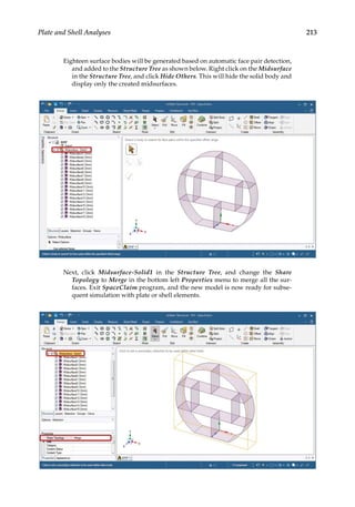 213
Plate and Shell Analyses
Eighteen surface bodies will be generated based on automatic face pair detection,
and added to the Structure Tree as shown below. Right click on the Midsurface
in the Structure Tree, and click Hide Others. This will hide the solid body and
display only the created midsurfaces.
Next, click Midsurface-Solid1 in the Structure Tree, and change the Share
Topology to Merge in the bottom left Properties menu to merge all the sur-
faces. Exit SpaceClaim program, and the new model is now ready for subse-
quent simulation with plate or shell elements.
 