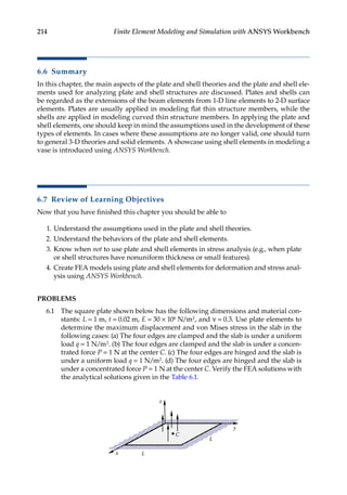 214 Finite Element Modeling and Simulation with ANSYS Workbench
6.6 Summary
In this chapter, the main aspects of the plate and shell theories and the plate and shell ele-
ments used for analyzing plate and shell structures are discussed. Plates and shells can
be regarded as the extensions of the beam elements from 1-D line elements to 2-D surface
elements. Plates are usually applied in modeling flat thin structure members, while the
shells are applied in modeling curved thin structure members. In applying the plate and
shell elements, one should keep in mind the assumptions used in the development of these
types of elements. In cases where these assumptions are no longer valid, one should turn
to general 3-D theories and solid elements. A showcase using shell elements in modeling a
vase is introduced using ANSYS Workbench.
6.7 Review of Learning Objectives
Now that you have finished this chapter you should be able to
1. Understand the assumptions used in the plate and shell theories.
2. Understand the behaviors of the plate and shell elements.
3. Know when not to use plate and shell elements in stress analysis (e.g., when plate
or shell structures have nonuniform thickness or small features).
4. Create FEA models using plate and shell elements for deformation and stress anal-
ysis using ANSYS Workbench.
PROBLEMS
6.1 The square plate shown below has the following dimensions and material con-
stants: L = 1 m, t = 0.02 m, E = 30 × 106 N/m2, and ν = 0.3. Use plate elements to
determine the maximum displacement and von Mises stress in the slab in the
following cases: (a) The four edges are clamped and the slab is under a uniform
load q = 1 N/m2. (b) The four edges are clamped and the slab is under a concen-
trated force P = 1 N at the center C. (c) The four edges are hinged and the slab is
under a uniform load q = 1 N/m2. (d) The four edges are hinged and the slab is
under a concentrated force P = 1 N at the center C. Verify the FEA solutions with
the analytical solutions given in the Table 6.1.
x
y
z
C
L
L
 
