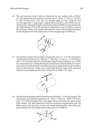 215
Plate and Shell Analyses
6.2 The roof structure shown below is loaded by its own weight with q = 90 lbf/
in2. The dimensions and material constants are: R = 25 in., L = 50 in., t = 0.25 in.,
E = 432 × 106 psi, and ν = 0.0. The two straight edges are free, while the two
curved edges have a “diaphragm” support (meaning that x and y DOFs are con-
strained, but z (along the length axis) and all rotational DOFs are unconstrained).
Use shell elements to find the maximum displacement and von Mises stress in
the structure. Verify your results (note that the value of the analytical solution
for the displacement at the mid-point A of the straight edge is 0.3024 in.).
A
R
80°
q
L
6.3 The pinched cylinder shown below is loaded by a force F = 1 N. The dimensions
and material constants are: R = 300 mm, L = 600 mm, t = 3 mm, E = 3 × 106 N/mm2,
and ν = 0.3. Circular ends have diaphragm support (meaning that y and z DOFs
are constrained, but x (along the length axis) and all rotational DOFs are uncon-
strained). Use shell elements to find the maximum displacement and von Mises
stress in the structure. Verify your results (note that the value of the analytical
solution for the displacement at the mid-point A is 0.1825 × 10−4 mm).
R
A
F
F
L/2
L/2
6.4 ThepinchedhemisphereshownbelowhasradialloadsF = 2 Nattheequator.The
dimensionsandmaterialconstantsare:R = 10 m,t = 0.04 m,E = 68.25 × 106 N/m2,
and ν = 0.3. The hemisphere has a free edge, and is restrained only against rigid
body motion. Use shell elements to find the maximum displacement and von
Mises stress in the structure. Verify your results (note that the value of the ana-
lytical solution for the displacement at the point A is 0.0924 m).
F
F
A
F
R
F
 