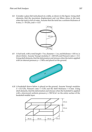 217
Plate and Shell Analyses
6.8 Consider a glass fish tank placed on a table, as shown in the figure. Using shell
elements, find the maximum displacement and von Mises stress in the tank
when the tank is full of water. Assume that the tank has a uniform thickness of
4 mm, E = 70 GPa, and ν = 0.17.
60 mm
60 mm
100 mm
6.9 A fuel tank, with a total length = 5 m, diameter = 1 m, and thickness = 0.01 m, is
shown below. Assume Young’s modulus E = 200 GPa and Poisson’s ratio ν = 0.3.
Using shell elements, find the deformation and stresses when the tank is applied
with an internal pressure p = 1 MPa and placed on the ground.
6.10 A bookshelf shown below is placed on the ground. Assume Young’s modulus
E = 13.1 GPa, Poisson’s ratio ν = 0.29, and the shelf thickness t = 6 mm. Using
shell elements, find the deformation and stresses when the bookshelf is applied
with a downward uniform pressure p = 500 N/m2 on the entire surface of the
bookshelf middle layer.
30 cm 30 cm
50 cm 30 cm
20 cm
20 cm
 