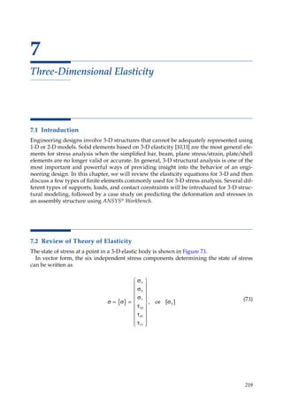 219
7
Three-Dimensional Elasticity
7.1 Introduction
Engineering designs involve 3-D structures that cannot be adequately represented using
1-D or 2-D models. Solid elements based on 3-D elasticity [10,11] are the most general ele-
ments for stress analysis when the simplified bar, beam, plane stress/strain, plate/shell
elements are no longer valid or accurate. In general, 3-D structural analysis is one of the
most important and powerful ways of providing insight into the behavior of an engi-
neering design. In this chapter, we will review the elasticity equations for 3-D and then
discuss a few types of finite elements commonly used for 3-D stress analysis. Several dif-
ferent types of supports, loads, and contact constraints will be introduced for 3-D struc-
tural modeling, followed by a case study on predicting the deformation and stresses in
an assembly structure using ANSYS® Workbench.
7.2 Review of Theory of Elasticity
The state of stress at a point in a 3-D elastic body is shown in Figure 7.1.
In vector form, the six independent stress components determining the state of stress
can be written as
σ σ
σ
σ
σ
τ
τ
τ
σ
= { } =






















x
y
z
xy
yz
zx
ij
, [ ]
or
(7.1)
 