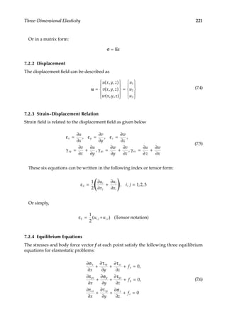 221
Three-Dimensional Elasticity
Or in a matrix form:
σ ε
= E
7.2.2 Displacement
The displacement field can be described as
u =










=










u x y z
v x y z
w x y z
u
u
( , , )
( , , )
( , , )
u1
2
3
(7.4)
7.2.3 Strain–Displacement Relation
Strain field is related to the displacement field as given below
ε
∂
∂
ε
∂
∂
ε
∂
∂
γ
∂
∂
∂
∂
γ
∂
∂
∂
∂
γ
∂
x y z
xy yz xz
u
x
v
y
w
z
v
x
u
y
w
y
v
z
u
= = =
= + = + =
, , ,
, ,
∂
∂
∂
∂
z
w
x
+
(7.5)
These six equations can be written in the following index or tensor form:
ε
∂
∂
∂
∂
ij
i
j
j
i
u
x
u
x
i j
= + =
( )
1
2
1 2 3
, , , ,
Or simply,
εij i j j i
u u
= +
1
2
( ) (
, , Tensor notation)
7.2.4 Equilibrium Equations
The stresses and body force vector f at each point satisfy the following three equilibrium
equations for elastostatic problems:
∂σ
∂
∂τ
∂
∂τ
∂
∂τ
∂
∂σ
∂
∂τ
∂
∂τ
∂
∂
x xy xz
x
yx y yz
y
zx
x y z
f
x y z
f
x
+ + + =
+ + + =
+
0
0
,
,
τ
τ
∂
∂σ
∂
zy z
z
y z
f
+ + = 0
(7.6)
 