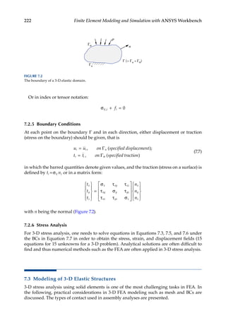222 Finite Element Modeling and Simulation with ANSYS Workbench
Or in index or tensor notation:
σij j i
f
, + = 0
7.2.5 Boundary Conditions
At each point on the boundary Γ and in each direction, either displacement or traction
(stress on the boundary) should be given, that is
u u on specified displacement
t t on specified trac
i i u
i i
=
=
, ( );
, (
Γ
σ
Γ t
tion)
(7.7)
in which the barred quantities denote given values, and the traction (stress on a surface) is
defined by ti ij
=σ nj or in a matrix form:
t
t
t
n
n
n
x
y
z
x xy xz
xy y yz
xz yz z
x
y
z










=











σ τ τ
τ σ τ
τ τ σ










with n being the normal (Figure 7.2).
7.2.6 Stress Analysis
For 3-D stress analysis, one needs to solve equations in Equations 7.3, 7.5, and 7.6 under
the BCs in Equation 7.7 in order to obtain the stress, strain, and displacement fields (15
equations for 15 unknowns for a 3-D problem). Analytical solutions are often difficult to
find and thus numerical methods such as the FEA are often applied in 3-D stress analysis.
7.3 Modeling of 3-D Elastic Structures
3-D stress analysis using solid elements is one of the most challenging tasks in FEA. In
the following, practical considerations in 3-D FEA modeling such as mesh and BCs are
discussed. The types of contact used in assembly analyses are presented.
Γ (= Γu + Γσ)
Γσ
p
n
Γu
FIGURE 7.2
The boundary of a 3-D elastic domain.
 