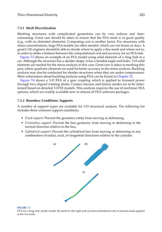 223
Three-Dimensional Elasticity
7.3.1 Mesh Discretization
Meshing structures with complicated geometries can be very tedious and time-­
consuming. Great care should be taken to ensure that the FEA mesh is in good quality
(e.g., with no distorted elements). Computing cost is another factor. For structures with
stress concentrations, large FEA models are often needed, which can run hours or days. A
good CAE engineer should be able to decide where to apply a fine mesh and where not to,
in order to strike a balance between the computational cost and accuracy for an FEA task.
Figure 7.3 shows an example of an FEA model using solid elements of a drag link in a
car. Although the structure has a slender shape, it has a bended angle and holes. 3-D solid
elements are needed for the stress analysis in this case. Great care is taken in meshing this
part, where quadratic elements are used for better accuracy in the stress analysis. Buckling
analysis may also be conducted for slender structures when they are under compressions.
More information about buckling analysis using FEA can be found in Chapter 12.
Figure 7.4 shows a 3-D FEA of a gear coupling which is applied to transmit power
through two aligned rotating shafts. Contact stresses and failure modes are to be deter-
mined based on detailed 3-D FE models. This analysis requires the use of nonlinear FEA
options, which are readily available now in almost all FEA software packages.
7.3.2 Boundary Conditions: Supports
A number of support types are available for 3-D structural analysis. The following list
includes three common support conditions.
• Fixed support: Prevent the geometry entity from moving or deforming.
• Frictionless support: Prevent the face geometry from moving or deforming in the
normal direction relative to the face.
• Cylindrical support: Prevent the cylindrical face from moving or deforming in any
combination of radial, axial, or tangential directions relative to the cylinder.
FIGURE 7.3
FEA for a drag link: (a) the model; (b) mesh for the right end; (c) stress distribution due to tension loads applied
at the two ends.
 