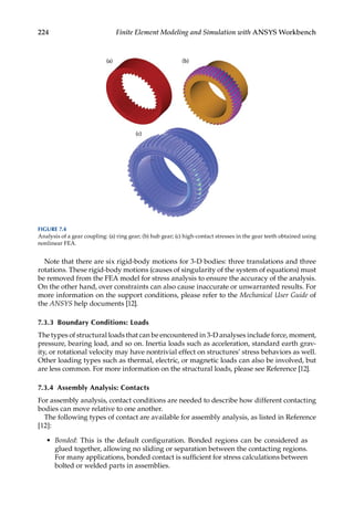 224 Finite Element Modeling and Simulation with ANSYS Workbench
Note that there are six rigid-body motions for 3-D bodies: three translations and three
rotations. These rigid-body motions (causes of singularity of the system of equations) must
be removed from the FEA model for stress analysis to ensure the accuracy of the analysis.
On the other hand, over constraints can also cause inaccurate or unwarranted results. For
more information on the support conditions, please refer to the Mechanical User Guide of
the ANSYS help documents [12].
7.3.3 Boundary Conditions: Loads
The types of structural loads that can be encountered in 3-D analyses include force, moment,
pressure, bearing load, and so on. Inertia loads such as acceleration, standard earth grav-
ity, or rotational velocity may have nontrivial effect on structures’ stress behaviors as well.
Other loading types such as thermal, electric, or magnetic loads can also be involved, but
are less common. For more information on the structural loads, please see Reference [12].
7.3.4 Assembly Analysis: Contacts
For assembly analysis, contact conditions are needed to describe how different contacting
bodies can move relative to one another.
The following types of contact are available for assembly analysis, as listed in Reference
[12]:
• Bonded: This is the default configuration. Bonded regions can be considered as
glued together, allowing no sliding or separation between the contacting regions.
For many applications, bonded contact is sufficient for stress calculations between
bolted or welded parts in assemblies.
FIGURE 7.4
Analysis of a gear coupling: (a) ring gear; (b) hub gear; (c) high-contact stresses in the gear teeth obtained using
nonlinear FEA.
 