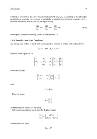 9
Introduction
which is a function of the three nodal displacements (u1,u2,u3). According to the principle
of minimum potential energy, for a system to be in equilibrium, the total potential energy
must be minimum, that is, dΠ = 0, or equivalently,
∂
∂
∂
∂
∂
∂
Π Π Π
u u u
1 2 3
0 0 0
= = =
, , , (1.11)
which yield the same three equations as in Equation 1.6.
1.2.3 Boundary and Load Conditions
Assuming that node 1 is fixed, and same force P is applied at node 2 and node 3, that is
u1 = 0 and F2 = F3 = P
we have from Equation 1.6
k k
k k k k
k k
u
u
F
P
P
1 1
1 1 2 2
2 2
2
3
1
0
0
0
−
− + −
−




















=











which reduces to
k k k
k k
u
u
P
P
1 2 2
2 2
2
3
+ −
−












=






and
F1 = −k1u2
Unknowns are
u =






u
u
2
3
and the reaction force F1 (if desired).
Solving the equations, we obtain the displacements
u
u
P k
P k P k
2
3
1
1 2
2
2






=
+






/
/ /
and the reaction force
F1 = −2P
 