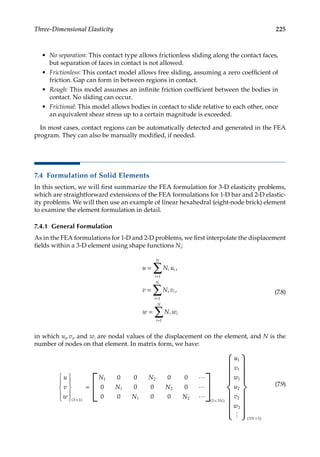 225
Three-Dimensional Elasticity
• No separation: This contact type allows frictionless sliding along the contact faces,
but separation of faces in contact is not allowed.
• Frictionless: This contact model allows free sliding, assuming a zero coefficient of
friction. Gap can form in between regions in contact.
• Rough: This model assumes an infinite friction coefficient between the bodies in
contact. No sliding can occur.
• Frictional: This model allows bodies in contact to slide relative to each other, once
an equivalent shear stress up to a certain magnitude is exceeded.
In most cases, contact regions can be automatically detected and generated in the FEA
program. They can also be manually modified, if needed.
7.4 Formulation of Solid Elements
In this section, we will first summarize the FEA formulation for 3-D elasticity problems,
which are straightforward extensions of the FEA formulations for 1-D bar and 2-D elastic-
ity problems. We will then use an example of linear hexahedral (eight-node brick) element
to examine the element formulation in detail.
7.4.1 General Formulation
As in the FEA formulations for 1-D and 2-D problems, we first interpolate the displacement
fields within a 3-D element using shape functions Ni:
u N u
v N v
w N w
i i
i
N
i
i
N
i
i
i
N
i
=
=
=
=
=
=
∑
∑
∑
1
1
1
,
, (7.8)
in which ui, vi, and wi are nodal values of the displacement on the element, and N is the
number of nodes on that element. In matrix form, we have:
u
v
w
N N
N N
N N
N










×





 ×
( ) ( )
3 1
1 2
1 2
1 2
0 0 0 0
0 0 0 0
0 0 0 0
3 3
=



u
u
v
w
u
v
w
N
1
1
1
2
2
2
3 1














 ×
( )
(7.9)
 