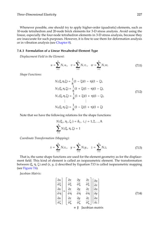227
Three-Dimensional Elasticity
Whenever possible, one should try to apply higher-order (quadratic) elements, such as
10-node tetrahedron and 20-node brick elements for 3-D stress analysis. Avoid using the
linear, especially the four-node tetrahedron elements in 3-D stress analysis, because they
are inaccurate for such purposes. However, it is fine to use them for deformation analysis
or in vibration analysis (see Chapter 8).
7.4.3 Formulation of a Linear Hexahedral Element Type
Displacement Field in the Element:
u N u v N v w N w
i i
i
i i i i
i
i
= = =
= =
=
∑ ∑
∑
1
8
1
8
1
8
, , (7.11)
Shape Functions:
N
N
N
1
2
3
1
8
1 1 1
1
8
1 1 1
( , , ) ( )( )( ),
( , , ) ( )( )( ),
ξ η ζ ξ η ζ
ξ η ζ ξ η ζ
= − − −
= + − −
(
( , , ) ( )( )( ),
( , , ) ( )( )( )
ξ η ζ ξ η ζ
ξ η ζ ξ η ζ
= + + −
= − + +
1
8
1 1 1
1
8
1 1 1
8
 
N
(7.12)
Note that we have the following relations for the shape functions:
Ni j j j ij
i
i
i j
N
( , , ) , , , , .
( , , )
ξ η ζ δ
ξ η ζ
= =
=
=
∑
, 1 2 8
1
1
8
…
Coordinate Transformation (Mapping):
x N x y N y z N z
i i i i
i
i
i i
i
= = =
=
= =
∑
∑ ∑
, ,
1
8
1
8
1
8
(7.13)
That is, the same shape functions are used for the element geometry as for the displace-
ment field. This kind of element is called an isoparametric element. The transformation
between (ξ, η, ζ) and (x, y, z) described by Equation 7.13 is called isoparametric mapping
(see Figure 7.6).
Jacobian Matrix:
∂
∂ξ
∂
∂η
∂
∂ζ
∂
∂ξ
∂
∂ξ
∂
∂ξ
∂
∂η
∂
∂η
∂
∂η
∂
∂
u
u
u
x y z
x y z
x


















=
ζ
ζ
∂
∂ζ
∂
∂ζ
∂
∂
∂
∂
∂
∂
y z
u
x
u
y
u
z




































≡
≡ J Jacobian matrix
(7.14)
 