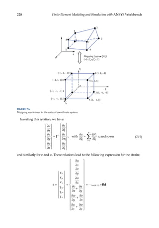 228 Finite Element Modeling and Simulation with ANSYS Workbench
Inverting this relation, we have:
∂
∂
∂
∂
∂
∂
∂
∂ξ
∂
∂η
∂
∂ζ
u
x
u
y
u
z
u
u
u


















=












−
J 1







=
=
∑
, with and so on
∂
∂ξ
∂
∂ξ
u N
u
i
i
i
1
8
(7.15)
and similarly for v and w. These relations lead to the following expression for the strain:
ε
ε
ε
ε
γ
γ
γ
∂
∂
∂
∂
∂
∂
∂
∂
∂
=






















=
+
x
y
z
xy
yz
zx
u
x
v
y
w
z
v
x
u
u
∂
∂
∂
∂
∂
∂
∂
∂
∂
y
w
y
v
z
u
z
w
x
+
+


































= u
use( . )
6 15 =Bd
4
1 2
3
8
5 6
7
x
Mapping (xyz ξηζ)
(–1≤ ξ,η,ζ ≤ 1)
2 (1, –1, –1)
3 (1, 1, –1)
η
(–1, 1, –1) 4
6 (1, –1, 1)
7 (1, 1, 1)
(–1, 1, 1) 8
(–1, –1, –1) 1
(–1, –1, 1) 5
o
ξ
ζ
FIGURE 7.6
Mapping an element to the natural coordinate system.
 