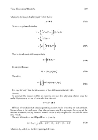 229
Three-Dimensional Elasticity
where d is the nodal displacement vector, that is:
ε = Bd (7.16)
Strain energy is evaluated as
U = =
=
=








∫ ∫
∫
∫
1
2
1
2
1
2
1
2
σ ε ε ε
ε ε
T
V
T
V
T
V
T T
V
dV dV
dV
dV
( )
E
E
d B E B d (7.17)
That is, the element stiffness matrix is
k B EB
=
∫ T
V
dV (7.18)
In ξηξ coordinates:
dV d d d
= (det )
J ξ η ζ (7.19)
Therefore,
k B EB J
=
−
−
−
∫
∫
∫ T
d d d
(det ) ξ η ζ
1
1
1
1
1
1
(7.20)
It is easy to verify that the dimensions of this stiffness matrix is 24 × 24.
Stresses:
To compute the stresses within an element, one uses the following relation once the
nodal displacement vector is known for that element:
σ ε
= =
E EBd
Stresses are evaluated at selected points (Gaussian points or nodes) on each element.
Stress values at the nodes are often discontinuous and less accurate. Averaging of the
stresses from surrounding elements around a node is often employed to smooth the stress
field results.
The von Mises stress for 3-D problems is given by
σ σ σ σ σ σ σ σ
e VM
= = − + − + −
1
2
1 2
2
2 3
2
3 1
2
( ) ( ) ( ) (7.21)
where σ1, σ2, and σ3 are the three principal stresses.
 