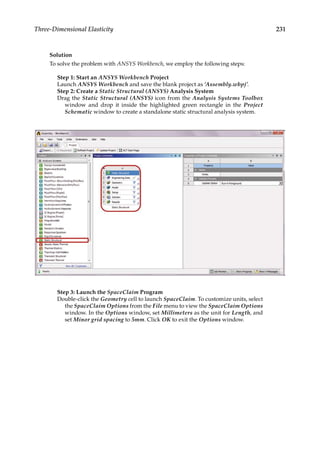 231
Three-Dimensional Elasticity
Solution
To solve the problem with ANSYS Workbench, we employ the following steps:
Step 1: Start an ANSYS Workbench Project
Launch ANSYS Workbench and save the blank project as ‘Assembly.wbpj’.
Step 2: Create a Static Structural (ANSYS) Analysis System
Drag the Static Structural (ANSYS) icon from the Analysis Systems Toolbox
window and drop it inside the highlighted green rectangle in the Project
Schematic window to create a standalone static structural analysis system.
Step 3: Launch the SpaceClaim Program
Double-click the Geometry cell to launch SpaceClaim. To customize units, select
the SpaceClaim Options from the File menu to view the SpaceClaim Options
window. In the Options window, set Millimeters as the unit for Length, and
set Minor grid spacing to 5mm. Click OK to exit the Options window.
 