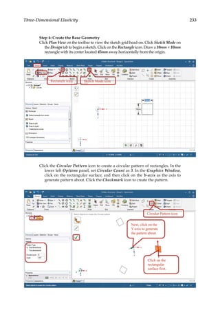 233
Three-Dimensional Elasticity
Step 4: Create the Base Geometry
Click Plan View on the toolbar to view the sketch grid head-on. Click Sketch Mode on
the Design tab to begin a sketch. Click on the Rectangle icon. Draw a 10mm × 10mm
rectangle with its center located 45mm away horizontally from the origin.
Click the Circular Pattern icon to create a circular pattern of rectangles. In the
lower left Options panel, set Circular Count as 3. In the Graphics Window,
click on the rectangular surface, and then click on the Y-axis as the axis to
generate pattern about. Click the Checkmark icon to create the pattern.
 