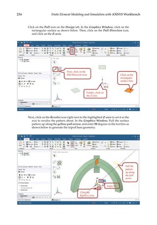 234 Finite Element Modeling and Simulation with ANSYS Workbench
Click on the Pull icon on the Design tab. In the Graphics Window, click on the
rectangular surface as shown below. Then, click on the Pull Direction icon,
and click on the Z-axis.
Next, click on the Revolve icon right next to the highlighted Z-axis to set it as the
axis to revolve the pattern about. In the Graphics Window, Pull the surface
pattern up along the yellow pull arrow, and enter 90 degrees in the text box as
shown below to generate the tripod base geometry.
 