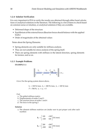 10 Finite Element Modeling and Simulation with ANSYS Workbench
1.2.4 Solution Verification
It is very important in FEA to verify the results you obtained through either hand calcula-
tions or analytical solutions in the literature. The following is a list of items to check based
on common sense or intuition, or analytical solutions if they are available.
• Deformed shape of the structure
• Equilibrium of the external forces (Reaction forces should balance with the applied
loads.)
• Order of magnitudes of the obtained values
Notes about the Spring Elements:
• Spring elements are only suitable for stiffness analysis.
• They are not suitable for stress analysis of the spring itself.
• There are spring elements with stiffness in the lateral direction, spring elements
for torsion, and so on.
1.2.5 Example Problems
EXAMPLE 1.1
k1
x
k2
1 2 3
k3
4
P
Given: For the spring system shown above,
k k k
P u u
1 2 3
4 0
= = =
= = =
100 N/mm, 200 N/mm, 100 N/mm
500 N, 1
Find:
a. The global stiffness matrix
b. Displacements of nodes 2 and 3
c. The reaction forces at nodes 1 and 4
d. The force in the spring 2
Solution
a. The element stiffness matrices are (make sure to put proper unit after each
number)
k1
100 100
100 100
=
−
−





 ( )
N/mm
k2
200 200
200 200
=
−
−





 ( )
N/mm
 