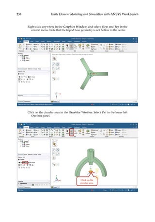 238 Finite Element Modeling and Simulation with ANSYS Workbench
Right-click anywhere in the Graphics Window, and select View and Top in the
context menu. Note that the tripod base geometry is not hollow in the center.
Click on the circular area in the Graphics Window. Select Cut in the lower left
Options panel.
 