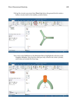 239
Three-Dimensional Elasticity
Pull up the circular area more than 70mm high above the ground level to make a
hollow circular shaft in the middle, as shown below.
Now click on the Solid item in the Structure Tree to highlight the selection in the
Graphics Window. Note that the solid part only contains the center cylinder,
and it does not include the three legs.
 