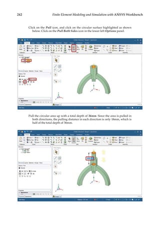242 Finite Element Modeling and Simulation with ANSYS Workbench
Click on the Pull icon, and click on the circular surface highlighted as shown
below. Click on the Pull Both Sides icon in the lower left Options panel.
Pull the circular area up with a total depth of 36mm. Since the area is pulled in
both directions, the pulling distance in each direction is only 18mm, which is
half of the total depth of 36mm.
 
