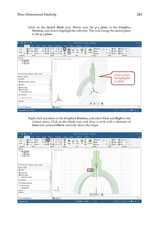 243
Three-Dimensional Elasticity
Click on the Sketch Mode icon. Mouse over the y-z plane in the Graphics
Window, and click to highlight the selection. This will change the sketch plane
to the y-z plane.
Right-click anywhere in the Graphics Window, and select View and Right in the
context menu. Click on the Circle icon, and draw a circle with a diameter of
6mm and centered 60mm vertically above the origin.
 