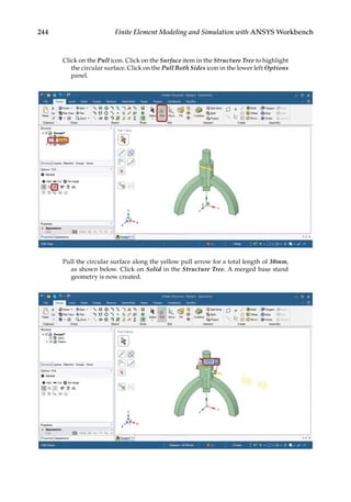 244 Finite Element Modeling and Simulation with ANSYS Workbench
Click on the Pull icon. Click on the Surface item in the Structure Tree to highlight
the circular surface. Click on the Pull Both Sides icon in the lower left Options
panel.
Pull the circular surface along the yellow pull arrow for a total length of 30mm,
as shown below. Click on Solid in the Structure Tree. A merged base stand
geometry is now created.
 