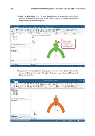 246 Finite Element Modeling and Simulation with ANSYS Workbench
Click on the Split Body icon. Click on Solid1 in the Structure Tree to highlight
the selection as the target object. Click on the cylindrical surface (highlighted
in yellow) to use as a cutter plane.
The geometry will be split into three parts as shown below. Right-click on the
second and third items in the Structure Tree and rename them as Holder and
Base, respectively.
 
