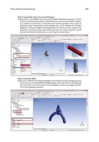 247
Three-Dimensional Elasticity
Step 7: Launch the Static Structural Program
Double-click on the Model cell to launch the Static Structural program. ANSYS
Workbench automatically detects contacts between parts of an assembly, whether
it is created in SpaceClaim or imported from neutral geometry files. Click on
Contacts under Connections in the Outline tree. In the Details of “Contact
Regions”, change the Type to No Separation for all three contact regions. No
separation contact prevents gap forming between the contact regions; a small
amount of frictionless sliding may occur along the contact faces.
Step 8: Generate Mesh
Right click on Mesh in the Project Outline. Select Insert and then Sizing from the
context menu. In the Details of “Body Sizing”, enter’2.5e-3 m’ for the Element
Size. Ctrl-click on the three parts in the Graphics window and apply the bod-
ies to the Geometry selection.
 