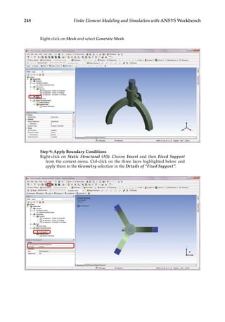 248 Finite Element Modeling and Simulation with ANSYS Workbench
Right-click on Mesh and select Generate Mesh.
Step 9: Apply Boundary Conditions
Right-click on Static Structural (A5). Choose Insert and then Fixed Support
from the context menu. Ctrl-click on the three faces highlighted below and
apply them to the Geometry selection in the Details of “Fixed Support”.
 