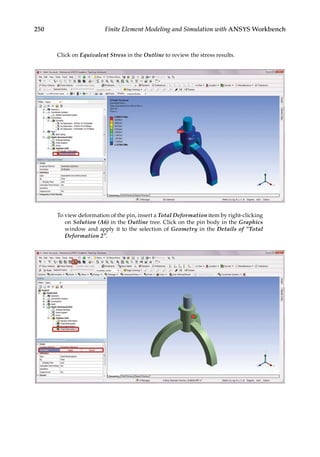 250 Finite Element Modeling and Simulation with ANSYS Workbench
Click on Equivalent Stress in the Outline to review the stress results.
To view deformation of the pin, insert a Total Deformation item by right-clicking
on Solution (A6) in the Outline tree. Click on the pin body in the Graphics
window and apply it to the selection of Geometry in the Details of “Total
Deformation 2”.
 
