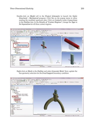 253
Three-Dimensional Elasticity
Double-click on Model cell in the Project Schematic to launch the Static
Structural – Mechanical program. Click Yes on the popup menu to allow
reading the modified upstream data. Click on Contacts under Connections
in the Outline tree. In the Details of “Contact Regions”, change the Type to
No Separation for all three contact regions.
Right-click on Mesh in the Outline and select Generate Mesh. Next, update the
face geometry selection for the Fixed Support boundary condition.
 