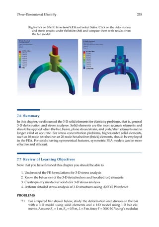 255
Three-Dimensional Elasticity
Right-click on Static Structural (A5) and select Solve. Click on the deformation
and stress results under Solution (A6) and compare them with results from
the full model.
7.6 Summary
In this chapter, we discussed the 3-D solid elements for elasticity problems, that is, general
3-D deformation and stress analyses. Solid elements are the most accurate elements and
should be applied when the bar, beam, plane stress/strain, and plate/shell elements are no
longer valid or accurate. For stress concentration problems, higher-order solid elements,
such as 10-node tetrahedron or 20-node hexahedron (brick) elements, should be employed
in the FEA. For solids having symmetrical features, symmetric FEA models can be more
effective and efficient.
7.7 Review of Learning Objectives
Now that you have finished this chapter you should be able to
1. Understand the FE formulations for 3-D stress analysis
2. Know the behaviors of the 3-D (tetrahedron and hexahedron) elements
3. Create quality mesh over solids for 3-D stress analysis
4. Perform detailed stress analysis of 3-D structures using ANSYS Workbench
PROBLEMS
7.1 For a tapered bar shown below, study the deformation and stresses in the bar
with a 3-D model using solid elements and a 1-D model using 1-D bar ele-
ments. Assume R1 = 1 m, R2 = 0.5 m, L = 5 m, force F = 3000 N, Young’s modulus
 