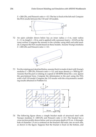 256 Finite Element Modeling and Simulation with ANSYS Workbench
E = 200 GPa, and Poisson’s ratio ν = 0.3. The bar is fixed at the left end. Compare
the FEA results between the 3-D and 1-D models.
L
R2
2R1
F
7.2 An open cylinder shown below has an inner radius a = 1 m, outer radius
b = 1.1 m, length L = 10 m, and is applied with a pressure load p = 10 GPa on the
inner surface. Compute the stresses in the cylinder using shell and solid mod-
els. Compare the FEA results based on these models. Assume Young’s modulus
E = 200 GPa and Poisson’s ratio ν = 0.3.
a
b L
7.3 For the rotating part sketched below, assume that it is made of steel with Young’s
modulus E = 200 GPa, Poisson’s ratio ν = 0.3, and mass density ρ = 7850 kg/m3.
Assume that the part is rotating at a speed of 100 RPM about the z axis. Ignore
the gravitational force. Compute the deformation in the part using the FEA
with a full 3-D model. Compare the 3-D results with the axisymmetric model-
ing results obtained in Problem 5.4.
z
ω
5 mm 8 mm
30 mm 16 mm
12
mm
30
mm
50
mm
7.4 The following figure shows a simple bracket made of structural steel with
Young’s modulus E = 200 GPa and Poisson’s ratio ν = 0.3. The bracket has a
cross-section profile shown below and an extrusion depth of 12 cm. A through-
hole of diameter 1.5 cm is centered on the bracket’s flat ends, one on each side,
as shown in the figure. Suppose that the bracket is fixed on the bottom, and
 
