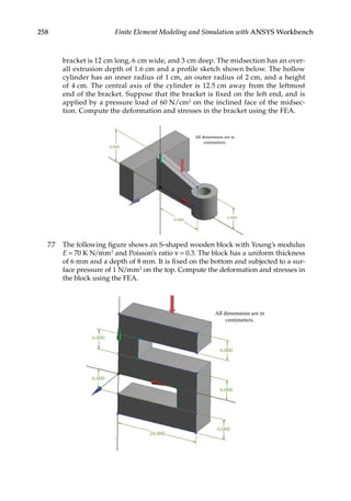 258 Finite Element Modeling and Simulation with ANSYS Workbench
bracket is 12 cm long, 6 cm wide, and 3 cm deep. The midsection has an over-
all extrusion depth of 1.6 cm and a profile sketch shown below. The hollow
cylinder has an inner radius of 1 cm, an outer radius of 2 cm, and a height
of 4 cm. The central axis of the cylinder is 12.5 cm away from the leftmost
end of the bracket. Suppose that the bracket is fixed on the left end, and is
applied by a pressure load of 60 N/cm2 on the inclined face of the midsec-
tion. Compute the deformation and stresses in the bracket using the FEA.
4.000
8.000
6.000
All dimensions are in
centimeters.
7.7 The following figure shows an S-shaped wooden block with Young’s modulus
E = 70 K N/mm2 and Poisson’s ratio ν = 0.3. The block has a uniform thickness
of 6 mm and a depth of 8 mm. It is fixed on the bottom and subjected to a sur-
face pressure of 1 N/mm2 on the top. Compute the deformation and stresses in
the block using the FEA.
6.000
6.000
6.000
6.000
6.000
24.000
All dimensions are in
centimeters.
 